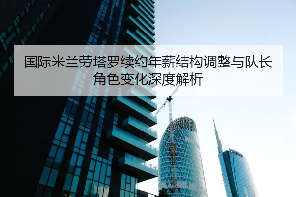 国际米兰劳塔罗续约年薪结构调整与队长角色变化深度解析