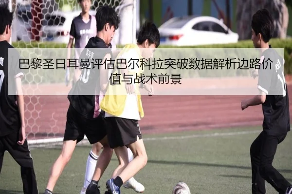 巴黎圣日耳曼评估巴尔科拉突破数据解析边路价值与战术前景