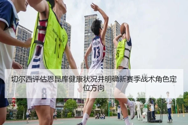 切尔西评估恩昆库健康状况并明确新赛季战术角色定位方向
