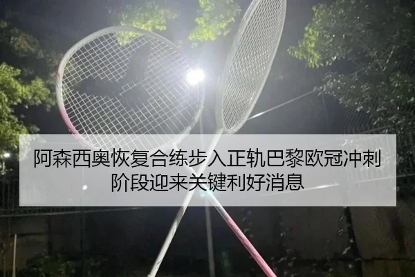 阿森西奥恢复合练步入正轨巴黎欧冠冲刺阶段迎来关键利好消息